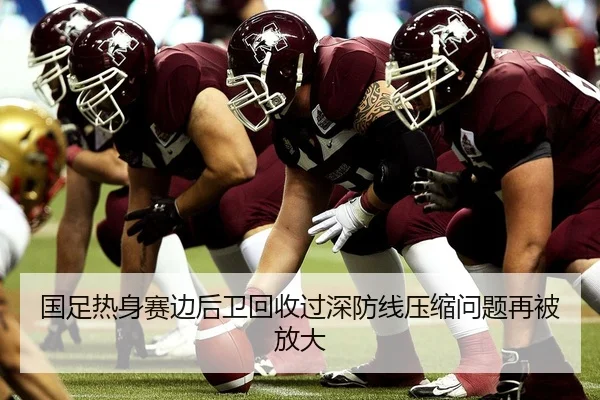 国足热身赛边后卫回收过深防线压缩问题再被放大